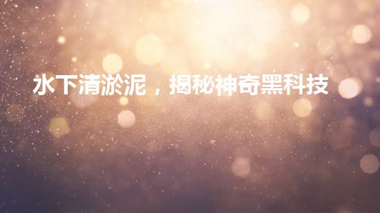 水下清淤泥，揭秘神奇黑科技！